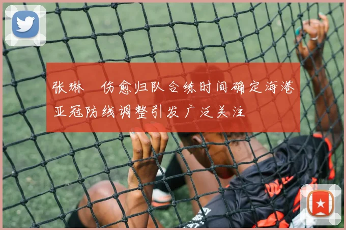 张琳芃伤愈归队合练时间确定海港亚冠防线调整引发广泛关注